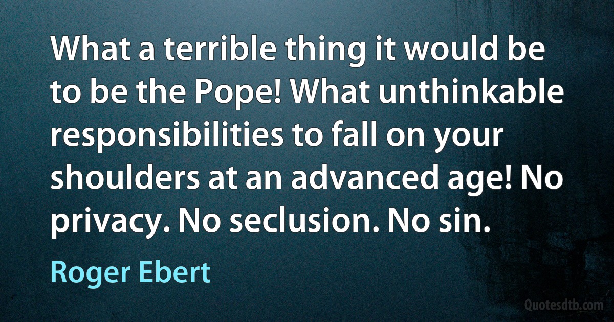 What a terrible thing it would be to be the Pope! What unthinkable responsibilities to fall on your shoulders at an advanced age! No privacy. No seclusion. No sin. (Roger Ebert)