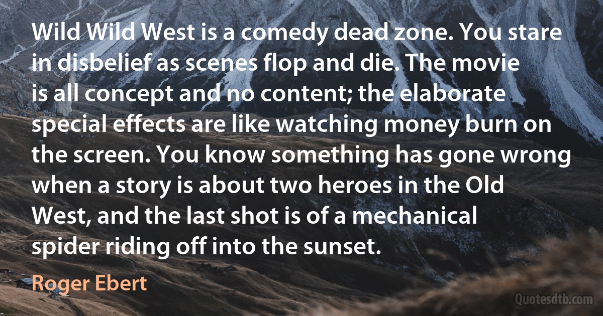 Wild Wild West is a comedy dead zone. You stare in disbelief as scenes flop and die. The movie is all concept and no content; the elaborate special effects are like watching money burn on the screen. You know something has gone wrong when a story is about two heroes in the Old West, and the last shot is of a mechanical spider riding off into the sunset. (Roger Ebert)