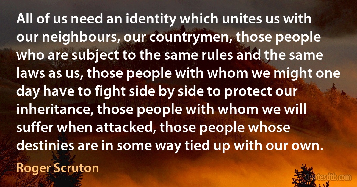 All of us need an identity which unites us with our neighbours, our countrymen, those people who are subject to the same rules and the same laws as us, those people with whom we might one day have to fight side by side to protect our inheritance, those people with whom we will suffer when attacked, those people whose destinies are in some way tied up with our own. (Roger Scruton)