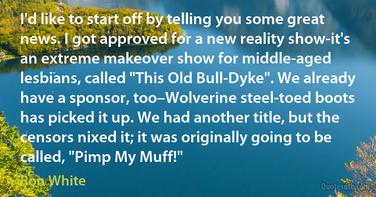 I'd like to start off by telling you some great news. I got approved for a new reality show-it's an extreme makeover show for middle-aged lesbians, called "This Old Bull-Dyke". We already have a sponsor, too–Wolverine steel-toed boots has picked it up. We had another title, but the censors nixed it; it was originally going to be called, "Pimp My Muff!" (Ron White)