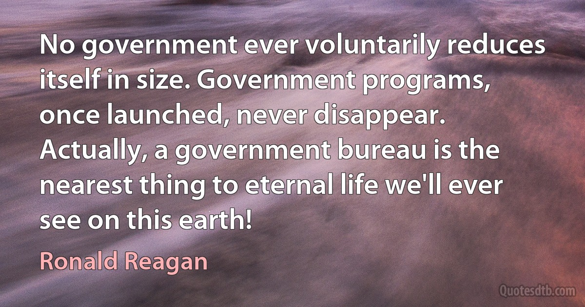 No government ever voluntarily reduces itself in size. Government programs, once launched, never disappear. Actually, a government bureau is the nearest thing to eternal life we'll ever see on this earth! (Ronald Reagan)