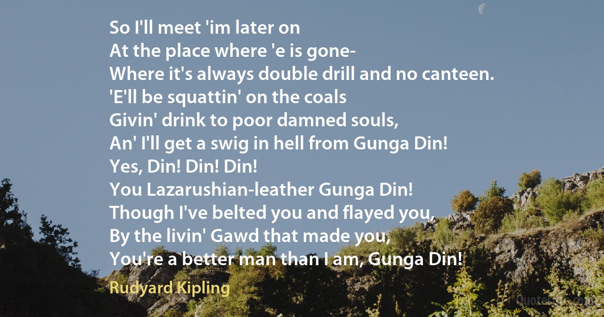 So I'll meet 'im later on
At the place where 'e is gone-
Where it's always double drill and no canteen.
'E'll be squattin' on the coals
Givin' drink to poor damned souls,
An' I'll get a swig in hell from Gunga Din!
Yes, Din! Din! Din!
You Lazarushian-leather Gunga Din!
Though I've belted you and flayed you,
By the livin' Gawd that made you,
You're a better man than I am, Gunga Din! (Rudyard Kipling)