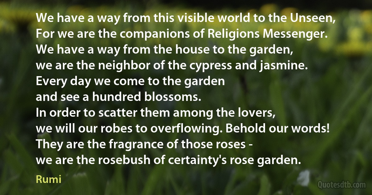 We have a way from this visible world to the Unseen,
For we are the companions of Religions Messenger.
We have a way from the house to the garden,
we are the neighbor of the cypress and jasmine.
Every day we come to the garden
and see a hundred blossoms.
In order to scatter them among the lovers,
we will our robes to overflowing. Behold our words!
They are the fragrance of those roses -
we are the rosebush of certainty's rose garden. (Rumi)