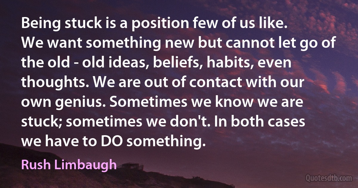 Being stuck is a position few of us like. We want something new but cannot let go of the old - old ideas, beliefs, habits, even thoughts. We are out of contact with our own genius. Sometimes we know we are stuck; sometimes we don't. In both cases we have to DO something. (Rush Limbaugh)