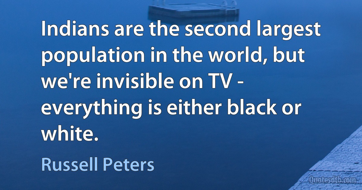 Indians are the second largest population in the world, but we're invisible on TV - everything is either black or white. (Russell Peters)