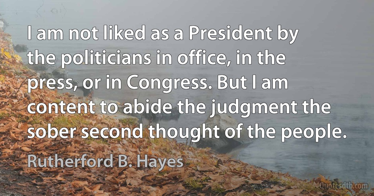 I am not liked as a President by the politicians in office, in the press, or in Congress. But I am content to abide the judgment the sober second thought of the people. (Rutherford B. Hayes)