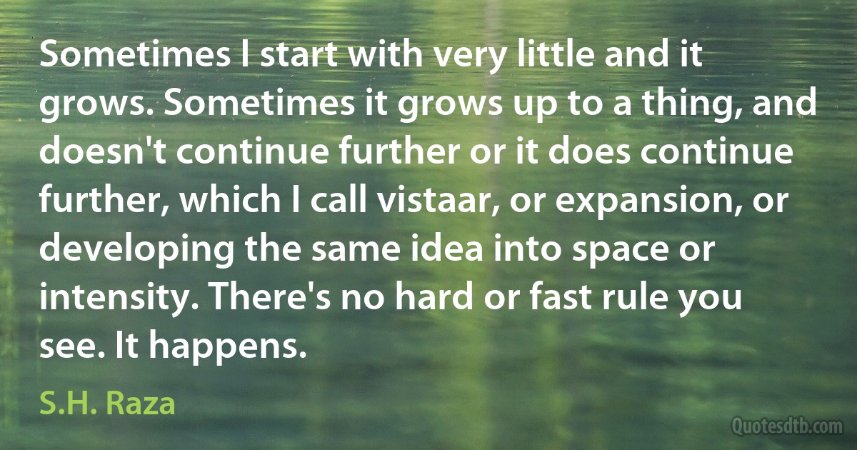 Sometimes I start with very little and it grows. Sometimes it grows up to a thing, and doesn't continue further or it does continue further, which I call vistaar, or expansion, or developing the same idea into space or intensity. There's no hard or fast rule you see. It happens. (S.H. Raza)