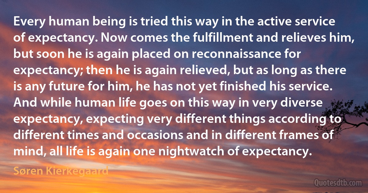 Every human being is tried this way in the active service of expectancy. Now comes the fulfillment and relieves him, but soon he is again placed on reconnaissance for expectancy; then he is again relieved, but as long as there is any future for him, he has not yet finished his service. And while human life goes on this way in very diverse expectancy, expecting very different things according to different times and occasions and in different frames of mind, all life is again one nightwatch of expectancy. (Søren Kierkegaard)