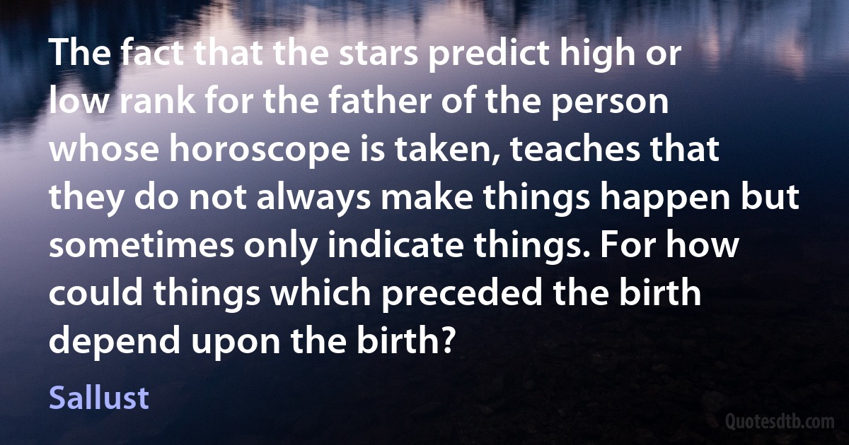 The fact that the stars predict high or low rank for the father of the person whose horoscope is taken, teaches that they do not always make things happen but sometimes only indicate things. For how could things which preceded the birth depend upon the birth? (Sallust)