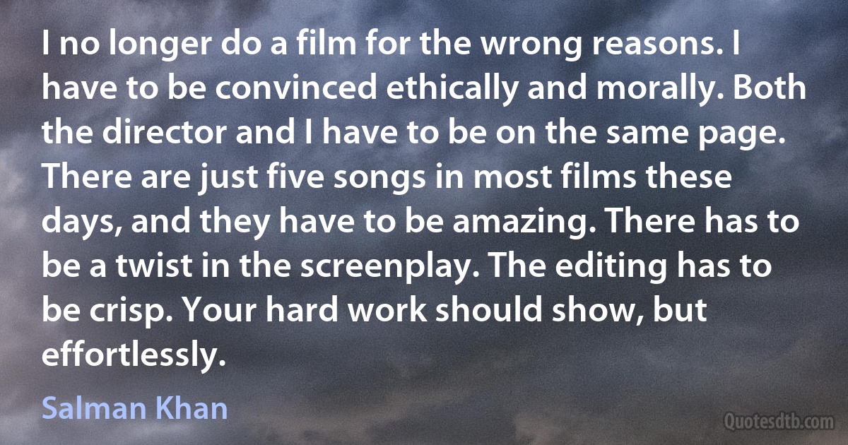 I no longer do a film for the wrong reasons. I have to be convinced ethically and morally. Both the director and I have to be on the same page. There are just five songs in most films these days, and they have to be amazing. There has to be a twist in the screenplay. The editing has to be crisp. Your hard work should show, but effortlessly. (Salman Khan)