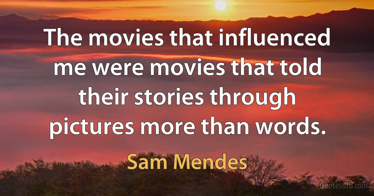 The movies that influenced me were movies that told their stories through pictures more than words. (Sam Mendes)