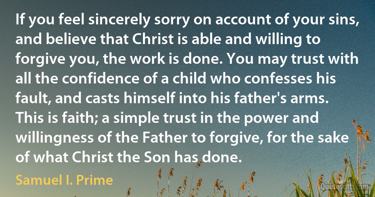 If you feel sincerely sorry on account of your sins, and believe that Christ is able and willing to forgive you, the work is done. You may trust with all the confidence of a child who confesses his fault, and casts himself into his father's arms. This is faith; a simple trust in the power and willingness of the Father to forgive, for the sake of what Christ the Son has done. (Samuel I. Prime)