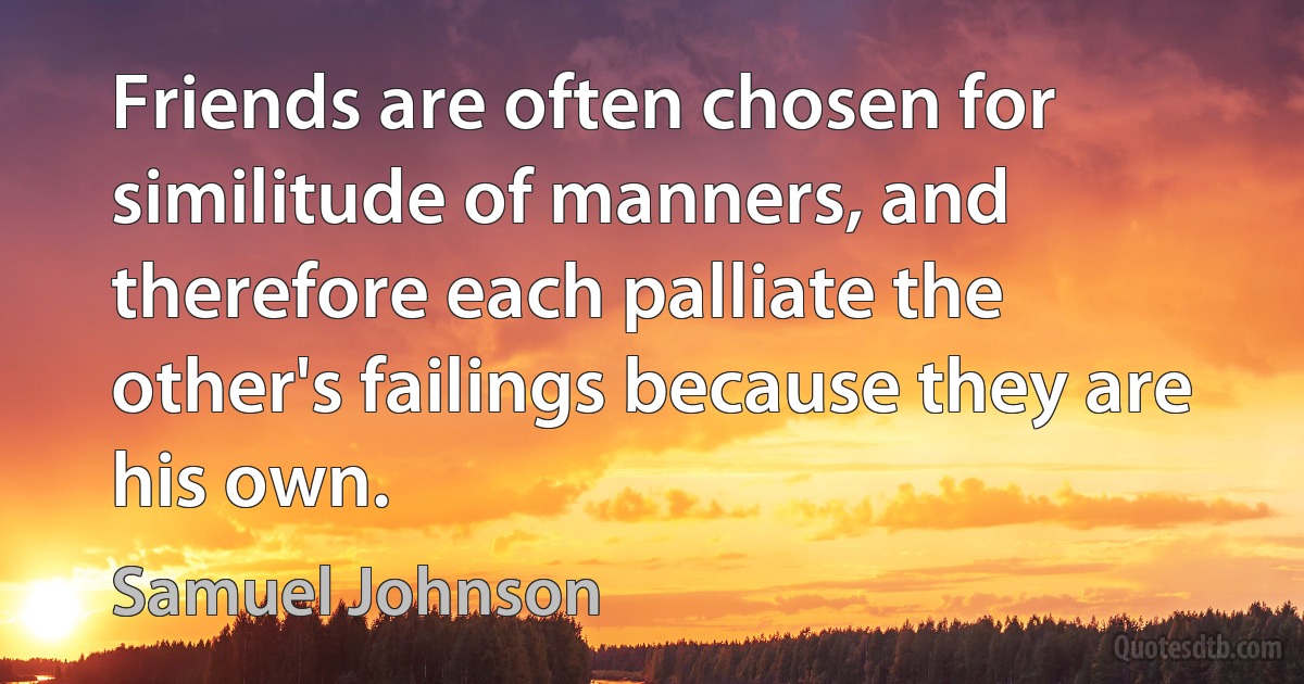 Friends are often chosen for similitude of manners, and therefore each palliate the other's failings because they are his own. (Samuel Johnson)