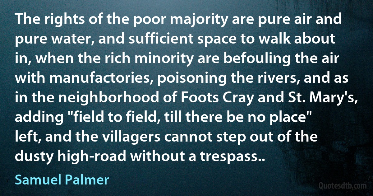 The rights of the poor majority are pure air and pure water, and sufficient space to walk about in, when the rich minority are befouling the air with manufactories, poisoning the rivers, and as in the neighborhood of Foots Cray and St. Mary's, adding "field to field, till there be no place" left, and the villagers cannot step out of the dusty high-road without a trespass.. (Samuel Palmer)