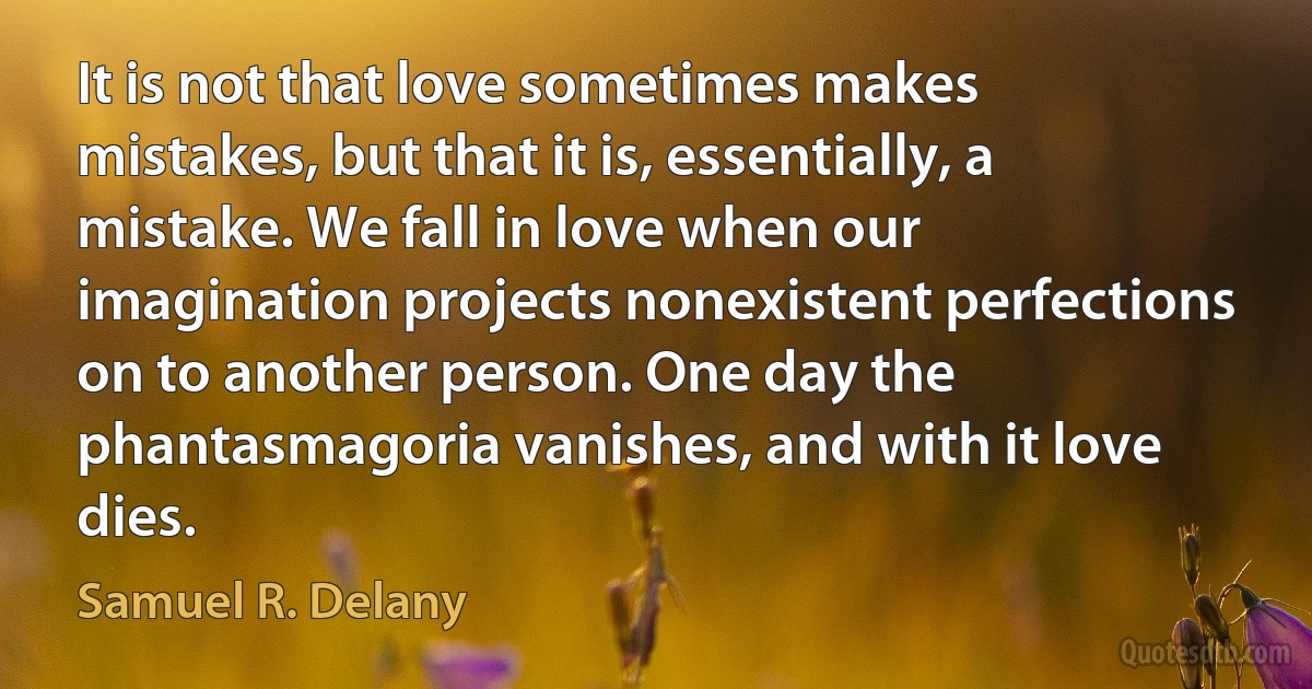 It is not that love sometimes makes mistakes, but that it is, essentially, a mistake. We fall in love when our imagination projects nonexistent perfections on to another person. One day the phantasmagoria vanishes, and with it love dies. (Samuel R. Delany)