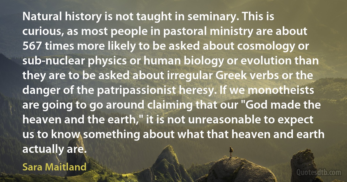 Natural history is not taught in seminary. This is curious, as most people in pastoral ministry are about 567 times more likely to be asked about cosmology or sub-nuclear physics or human biology or evolution than they are to be asked about irregular Greek verbs or the danger of the patripassionist heresy. If we monotheists are going to go around claiming that our "God made the heaven and the earth," it is not unreasonable to expect us to know something about what that heaven and earth actually are. (Sara Maitland)