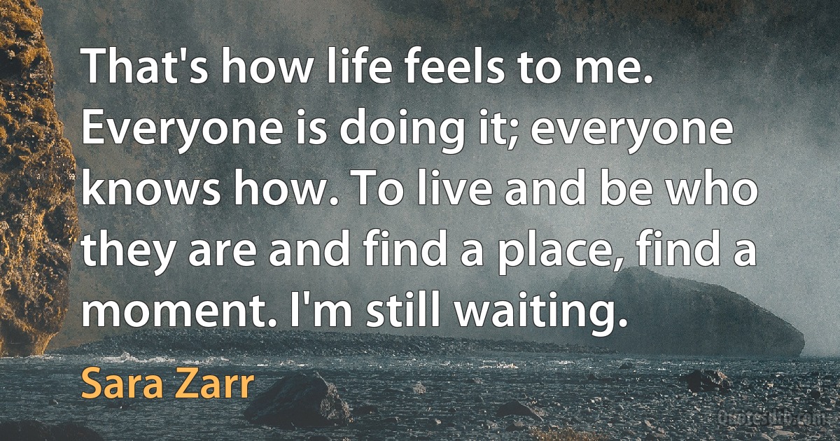 That's how life feels to me. Everyone is doing it; everyone knows how. To live and be who they are and find a place, find a moment. I'm still waiting. (Sara Zarr)