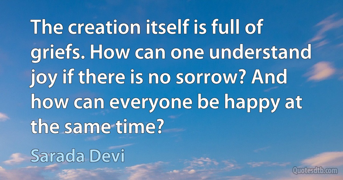 The creation itself is full of griefs. How can one understand joy if there is no sorrow? And how can everyone be happy at the same time? (Sarada Devi)