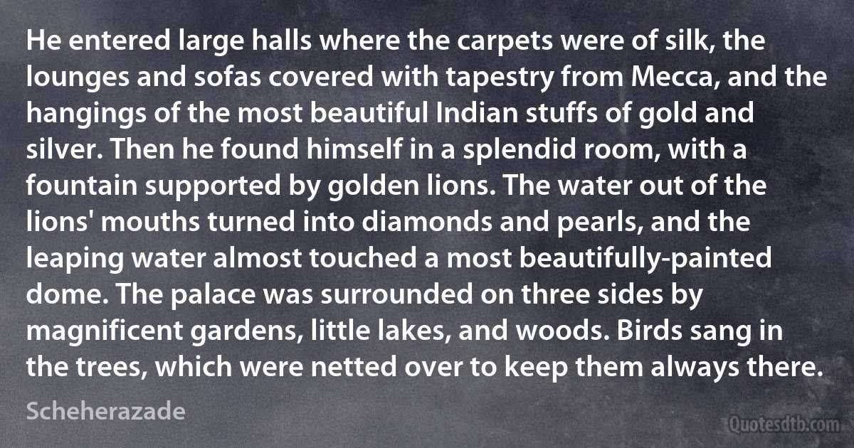 He entered large halls where the carpets were of silk, the lounges and sofas covered with tapestry from Mecca, and the hangings of the most beautiful Indian stuffs of gold and silver. Then he found himself in a splendid room, with a fountain supported by golden lions. The water out of the lions' mouths turned into diamonds and pearls, and the leaping water almost touched a most beautifully-painted dome. The palace was surrounded on three sides by magnificent gardens, little lakes, and woods. Birds sang in the trees, which were netted over to keep them always there. (Scheherazade)