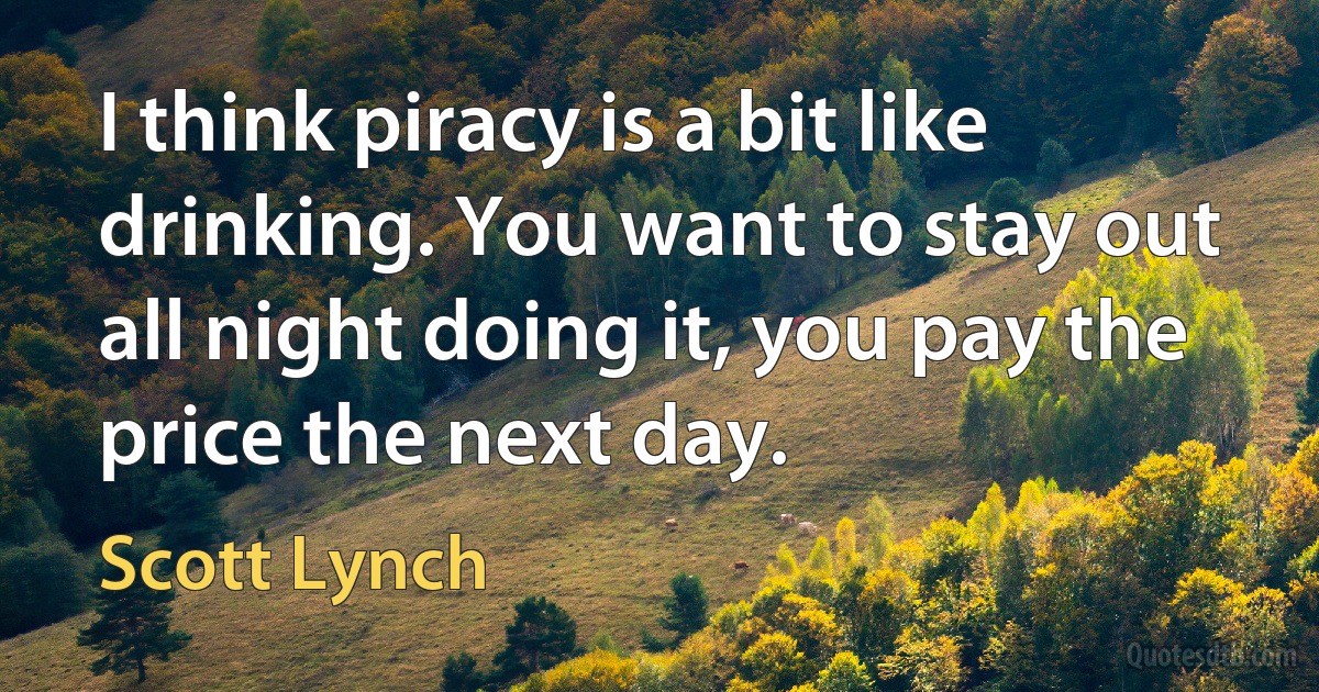 I think piracy is a bit like drinking. You want to stay out all night doing it, you pay the price the next day. (Scott Lynch)