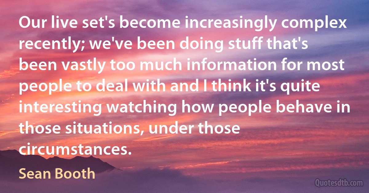 Our live set's become increasingly complex recently; we've been doing stuff that's been vastly too much information for most people to deal with and I think it's quite interesting watching how people behave in those situations, under those circumstances. (Sean Booth)