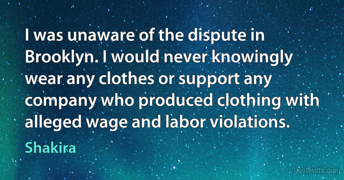 I was unaware of the dispute in Brooklyn. I would never knowingly wear any clothes or support any company who produced clothing with alleged wage and labor violations. (Shakira)