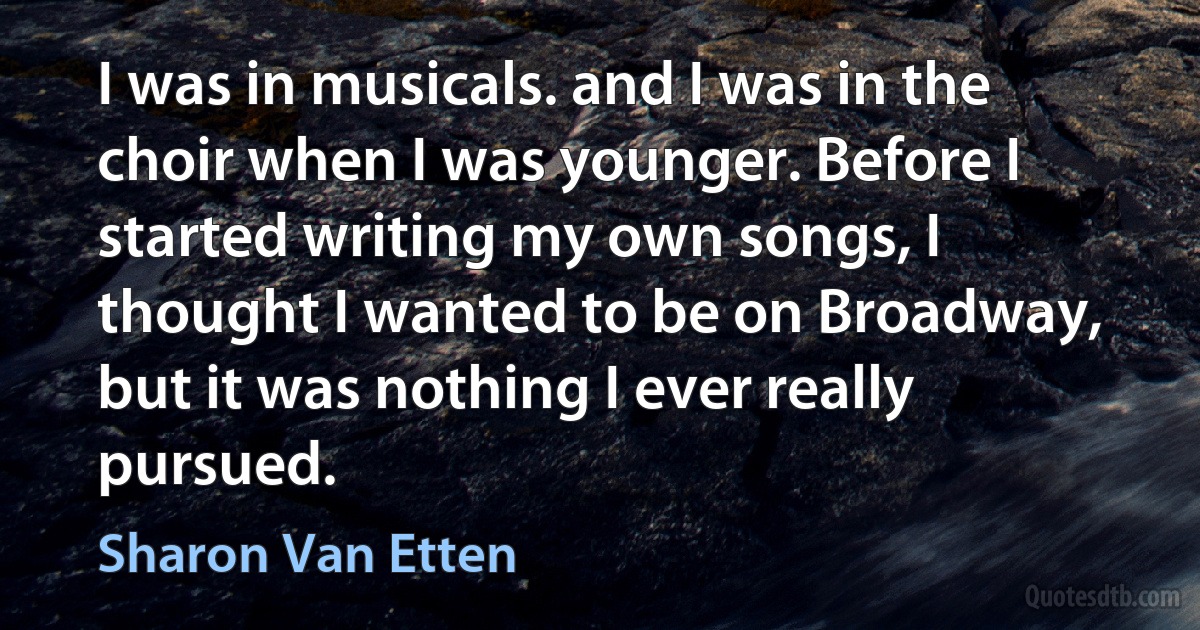 I was in musicals. and I was in the choir when I was younger. Before I started writing my own songs, I thought I wanted to be on Broadway, but it was nothing I ever really pursued. (Sharon Van Etten)