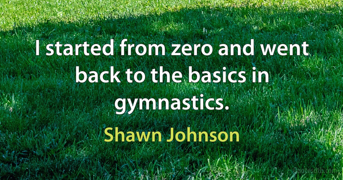 I started from zero and went back to the basics in gymnastics. (Shawn Johnson)