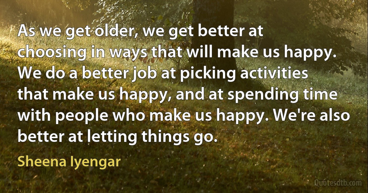 As we get older, we get better at choosing in ways that will make us happy. We do a better job at picking activities that make us happy, and at spending time with people who make us happy. We're also better at letting things go. (Sheena Iyengar)