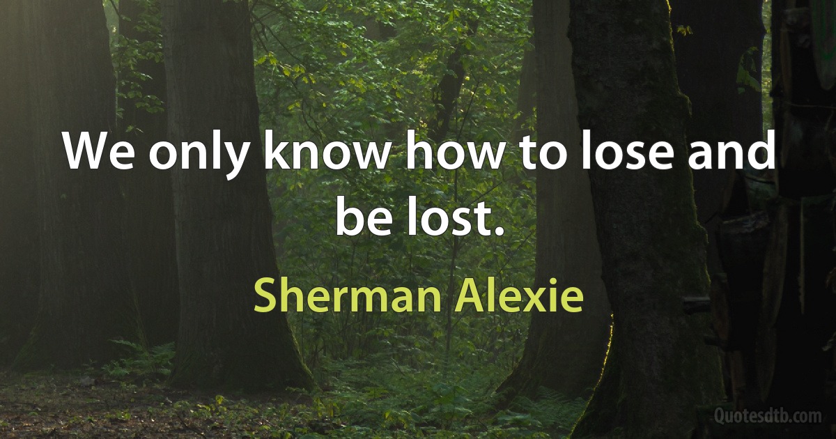 We only know how to lose and be lost. (Sherman Alexie)