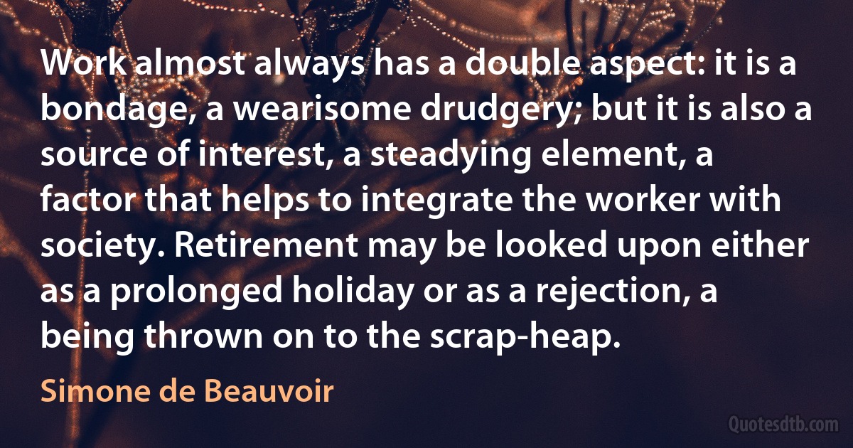 Work almost always has a double aspect: it is a bondage, a wearisome drudgery; but it is also a source of interest, a steadying element, a factor that helps to integrate the worker with society. Retirement may be looked upon either as a prolonged holiday or as a rejection, a being thrown on to the scrap-heap. (Simone de Beauvoir)