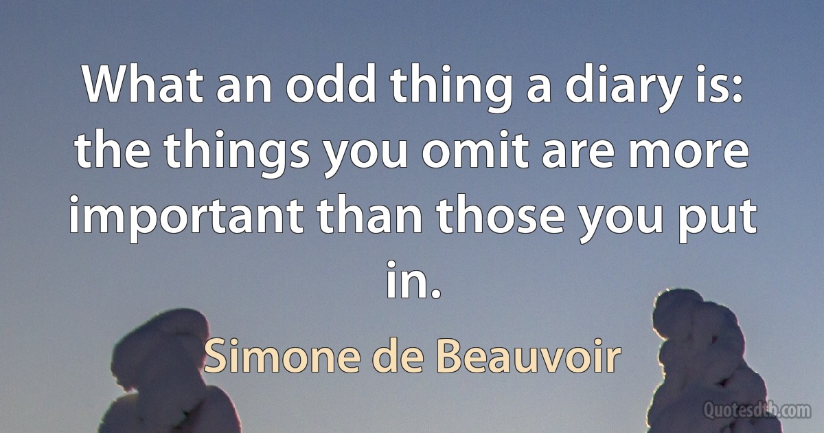 What an odd thing a diary is: the things you omit are more important than those you put in. (Simone de Beauvoir)