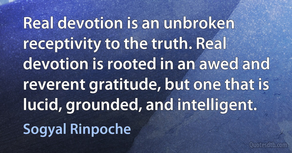 Real devotion is an unbroken receptivity to the truth. Real devotion is rooted in an awed and reverent gratitude, but one that is lucid, grounded, and intelligent. (Sogyal Rinpoche)