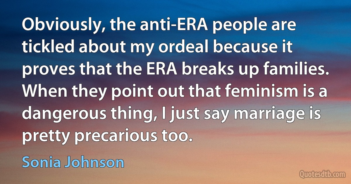 Obviously, the anti-ERA people are tickled about my ordeal because it proves that the ERA breaks up families. When they point out that feminism is a dangerous thing, I just say marriage is pretty precarious too. (Sonia Johnson)