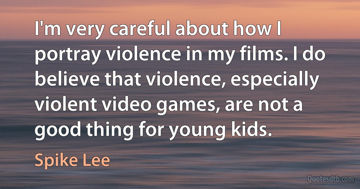 I'm very careful about how I portray violence in my films. I do believe that violence, especially violent video games, are not a good thing for young kids. (Spike Lee)