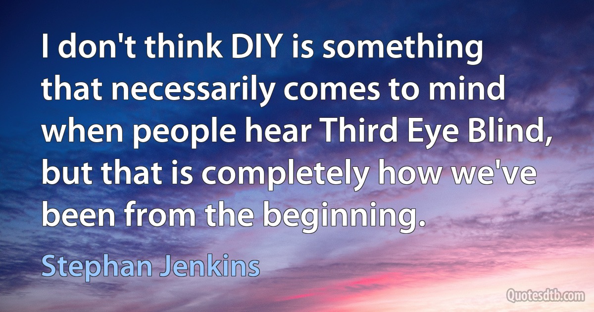 I don't think DIY is something that necessarily comes to mind when people hear Third Eye Blind, but that is completely how we've been from the beginning. (Stephan Jenkins)