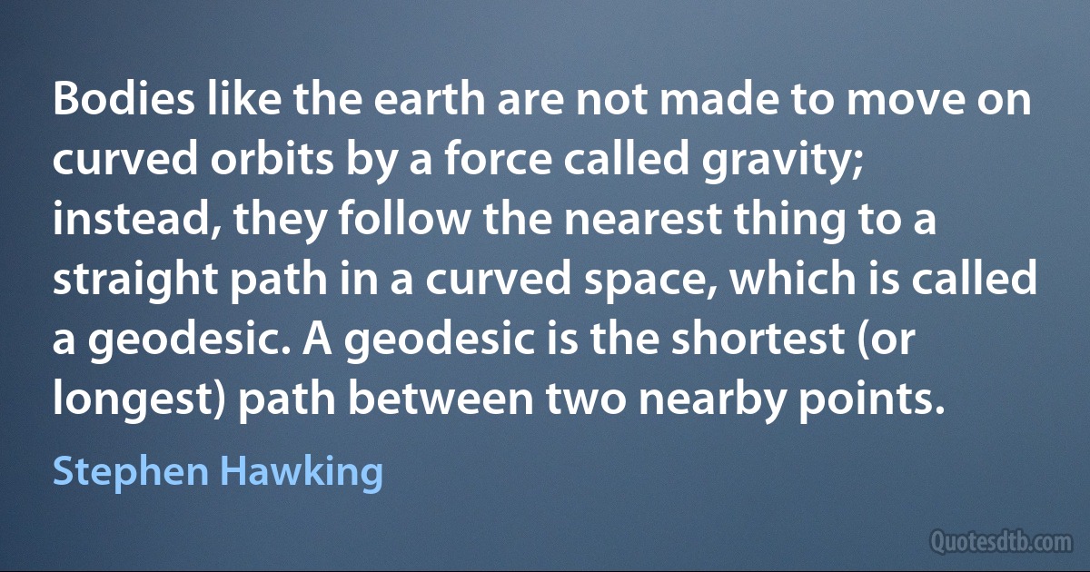 Bodies like the earth are not made to move on curved orbits by a force called gravity; instead, they follow the nearest thing to a straight path in a curved space, which is called a geodesic. A geodesic is the shortest (or longest) path between two nearby points. (Stephen Hawking)