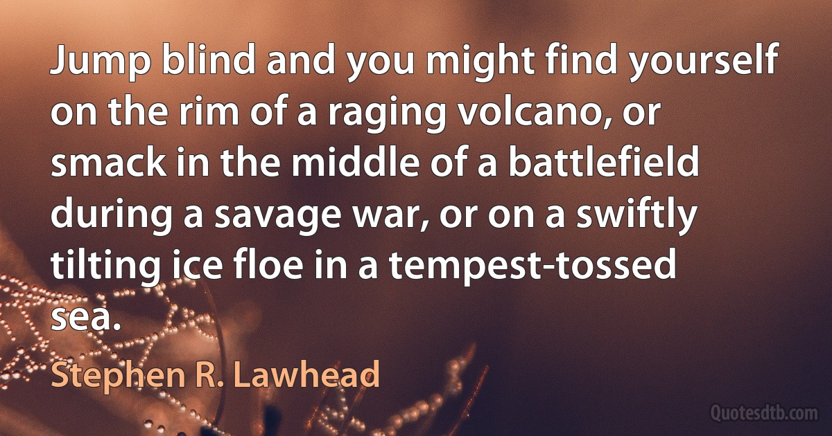 Jump blind and you might find yourself on the rim of a raging volcano, or smack in the middle of a battlefield during a savage war, or on a swiftly tilting ice floe in a tempest-tossed sea. (Stephen R. Lawhead)