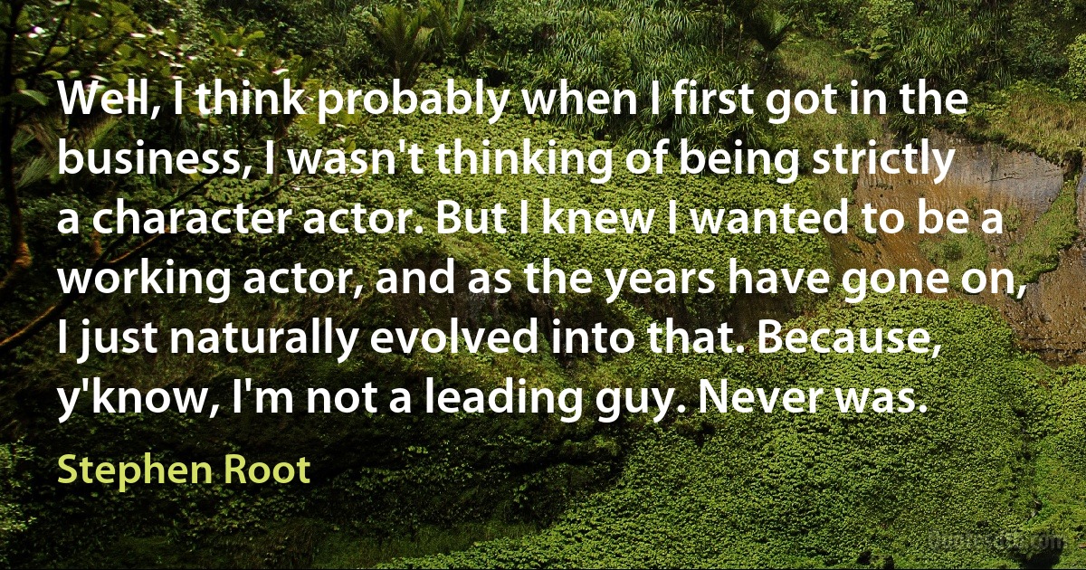 Well, I think probably when I first got in the business, I wasn't thinking of being strictly a character actor. But I knew I wanted to be a working actor, and as the years have gone on, I just naturally evolved into that. Because, y'know, I'm not a leading guy. Never was. (Stephen Root)