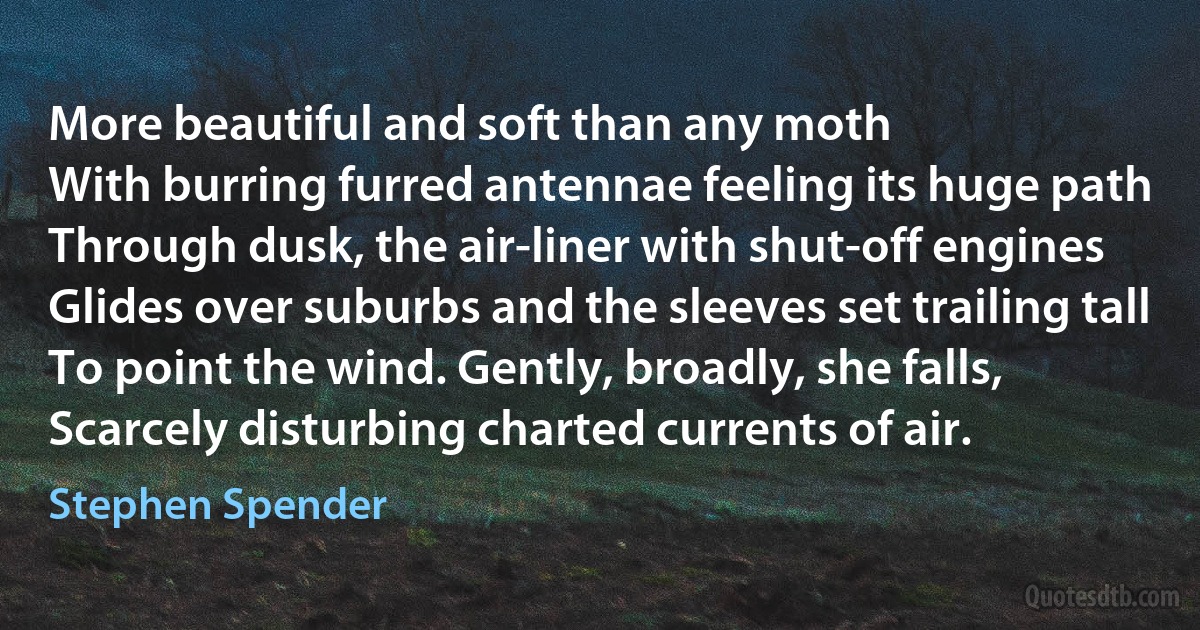 More beautiful and soft than any moth
With burring furred antennae feeling its huge path
Through dusk, the air-liner with shut-off engines
Glides over suburbs and the sleeves set trailing tall
To point the wind. Gently, broadly, she falls,
Scarcely disturbing charted currents of air. (Stephen Spender)