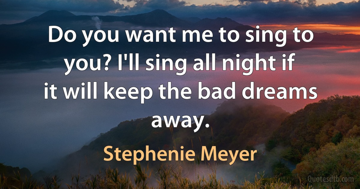 Do you want me to sing to you? I'll sing all night if it will keep the bad dreams away. (Stephenie Meyer)