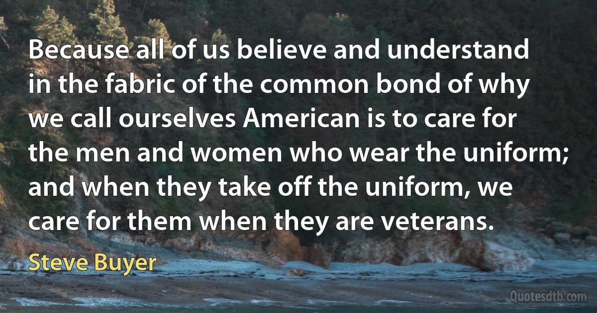 Because all of us believe and understand in the fabric of the common bond of why we call ourselves American is to care for the men and women who wear the uniform; and when they take off the uniform, we care for them when they are veterans. (Steve Buyer)