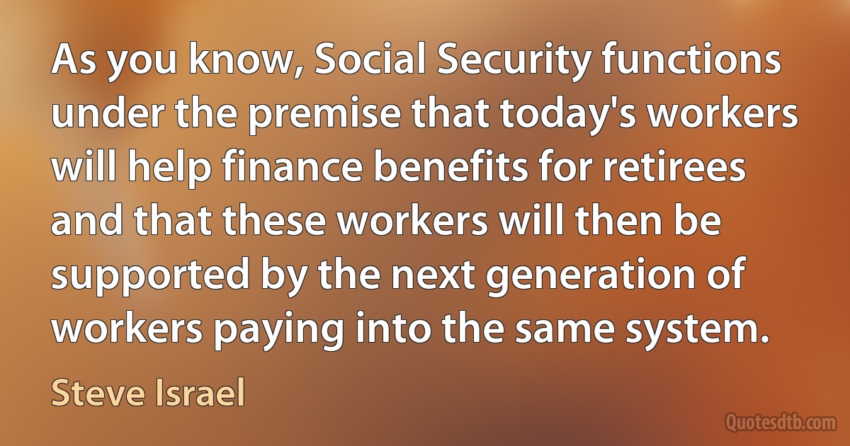 As you know, Social Security functions under the premise that today's workers will help finance benefits for retirees and that these workers will then be supported by the next generation of workers paying into the same system. (Steve Israel)