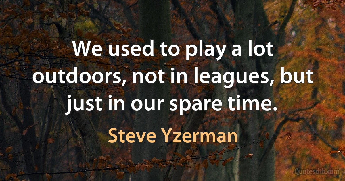 We used to play a lot outdoors, not in leagues, but just in our spare time. (Steve Yzerman)