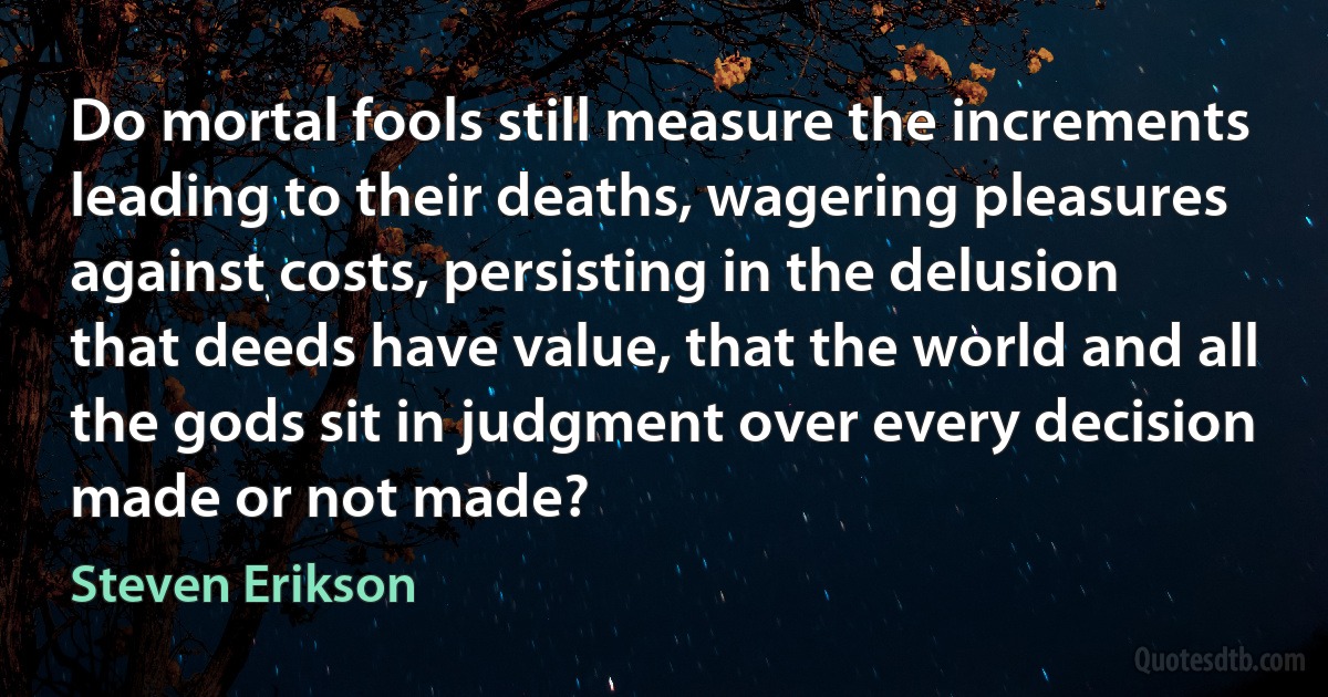 Do mortal fools still measure the increments leading to their deaths, wagering pleasures against costs, persisting in the delusion that deeds have value, that the world and all the gods sit in judgment over every decision made or not made? (Steven Erikson)