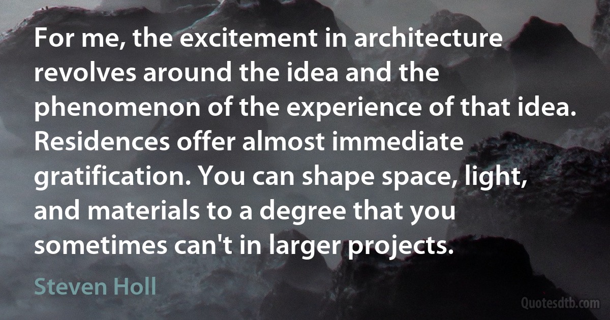 For me, the excitement in architecture revolves around the idea and the phenomenon of the experience of that idea. Residences offer almost immediate gratification. You can shape space, light, and materials to a degree that you sometimes can't in larger projects. (Steven Holl)