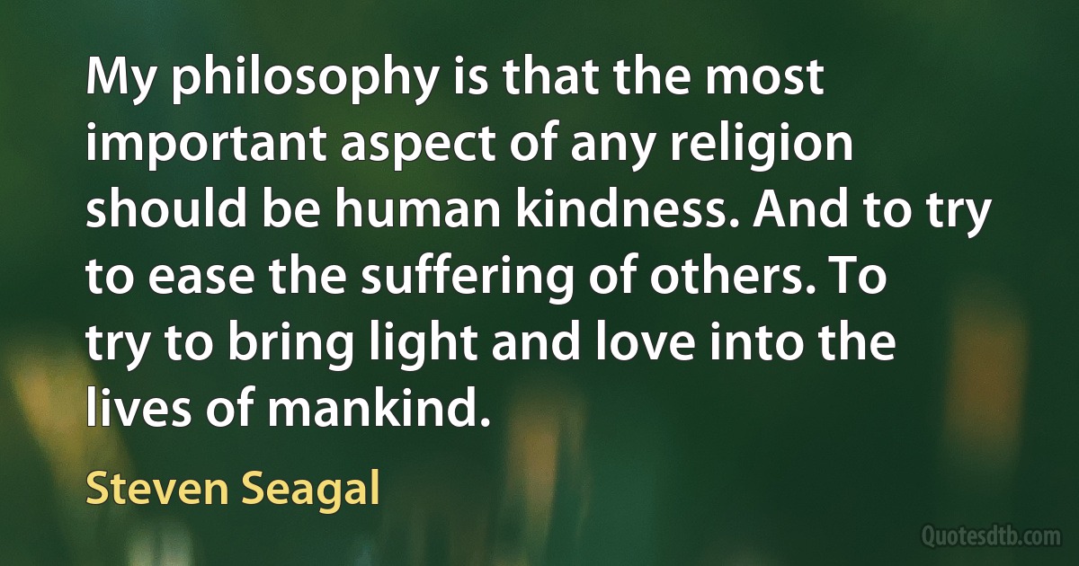 My philosophy is that the most important aspect of any religion should be human kindness. And to try to ease the suffering of others. To try to bring light and love into the lives of mankind. (Steven Seagal)