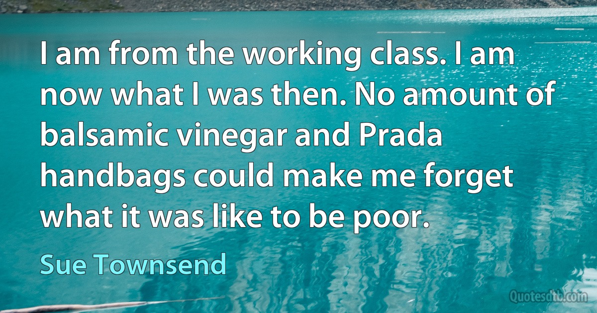 I am from the working class. I am now what I was then. No amount of balsamic vinegar and Prada handbags could make me forget what it was like to be poor. (Sue Townsend)