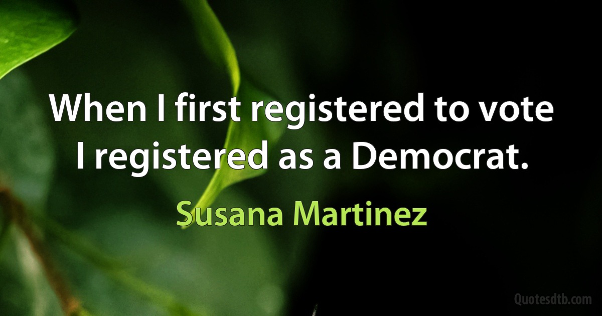 When I first registered to vote I registered as a Democrat. (Susana Martinez)