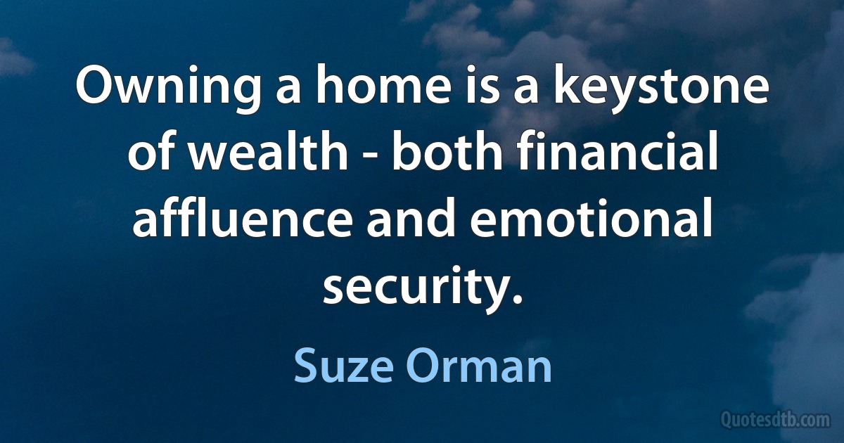 Owning a home is a keystone of wealth - both financial affluence and emotional security. (Suze Orman)